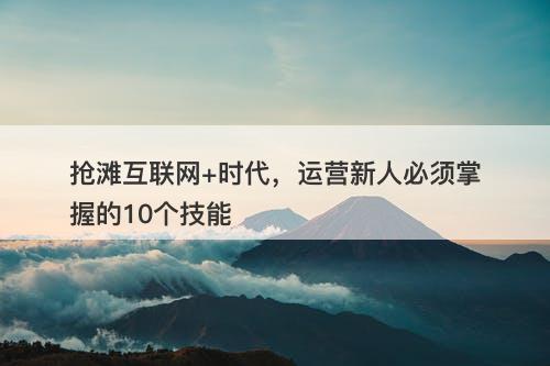 抢滩互联网+时代，运营新人必须掌握的10个技能