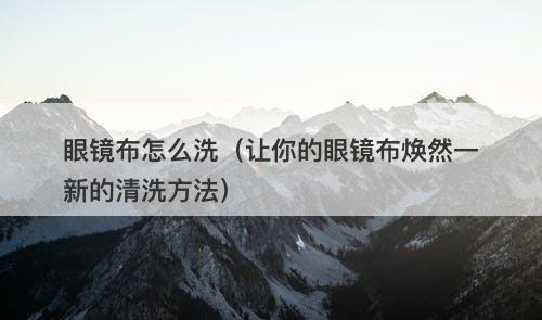 眼镜布怎么洗（让你的眼镜布焕然一新的清洗方法）