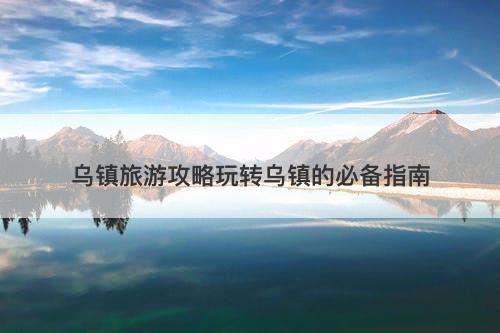 乌镇旅游攻略玩转乌镇的必备指南