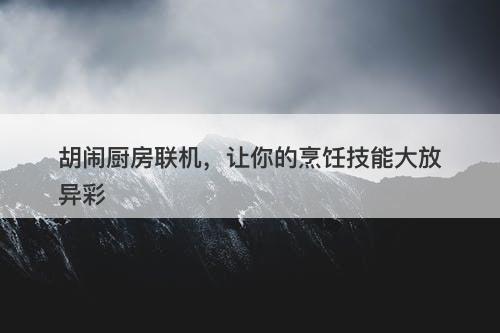 胡闹厨房联机，让你的烹饪技能大放异彩