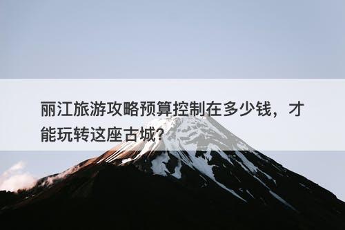 丽江旅游攻略预算控制在多少钱，才能玩转这座古城？