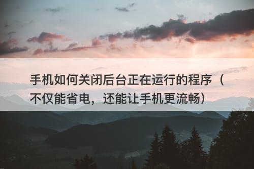 手机如何关闭后台正在运行的程序（不仅能省电，还能让手机更流畅）
