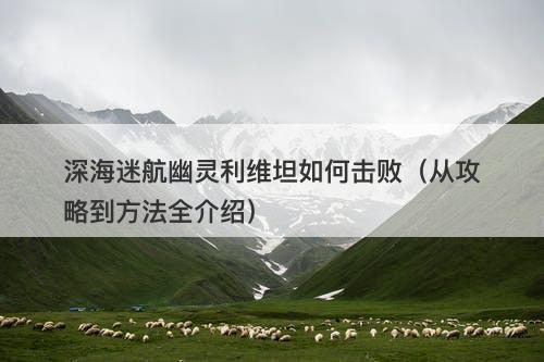深海迷航幽灵利维坦如何击败（从攻略到方法全介绍）