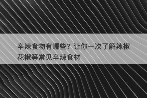 辛辣食物有哪些？让你一次了解辣椒花椒等常见辛辣食材