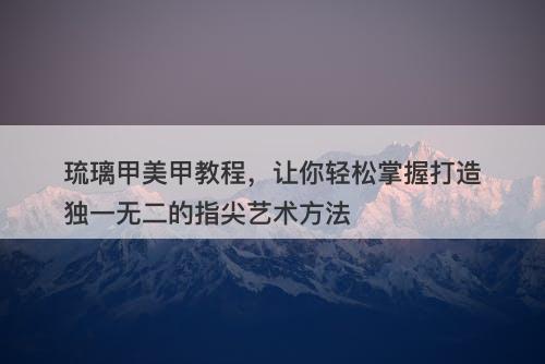 琉璃甲美甲教程，让你轻松掌握打造独一无二的指尖艺术方法