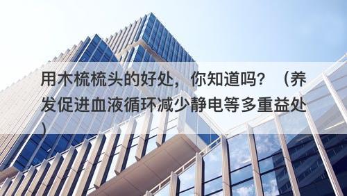 用木梳梳头的好处，你知道吗？（养发促进血液循环减少静电等多重益处）