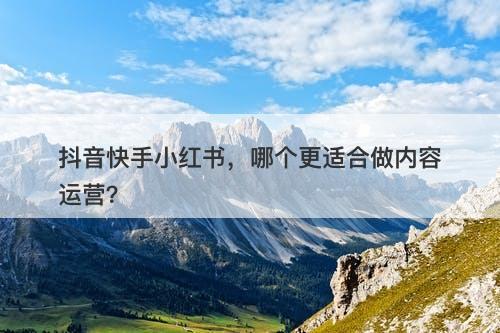 抖音快手小红书，哪个更适合做内容运营？