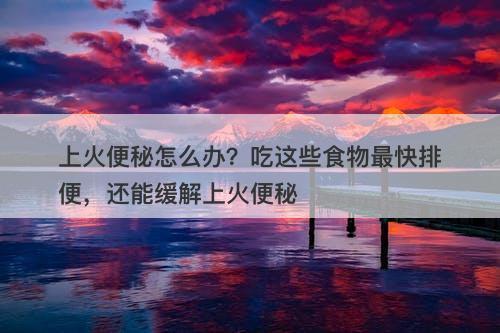 上火便秘怎么办？吃这些食物最快排便，还能缓解上火便秘