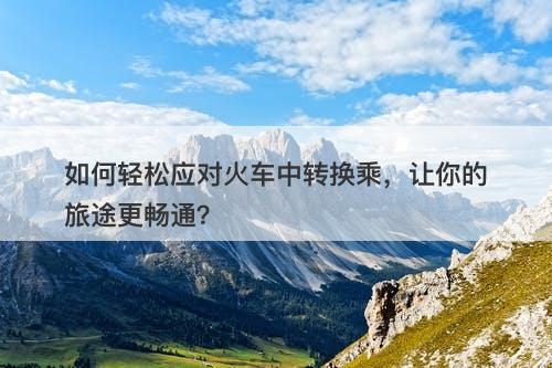 如何轻松应对火车中转换乘，让你的旅途更畅通？