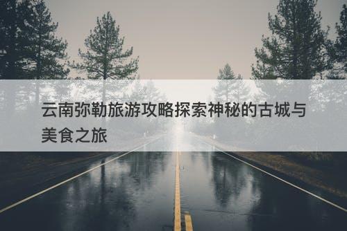 云南弥勒旅游攻略探索神秘的古城与美食之旅