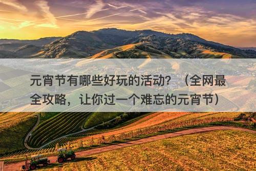 元宵节有哪些好玩的活动？（全网最全攻略，让你过一个难忘的元宵节）