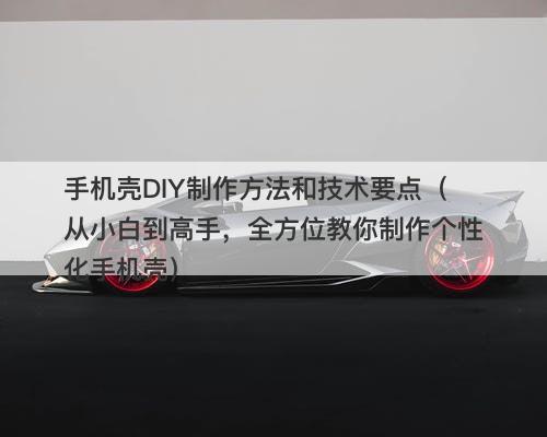 手机壳DIY制作方法和技术要点（从小白到高手，全方位教你制作个性化手机壳）