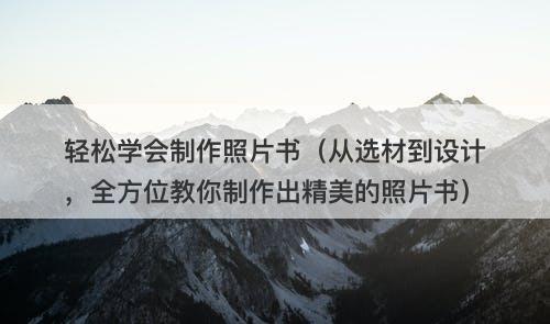 轻松学会制作照片书（从选材到设计，全方位教你制作出精美的照片书）