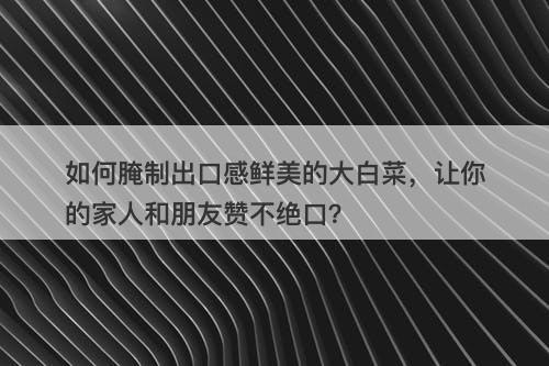 如何腌制出口感鲜美的大白菜，让你的家人和朋友赞不绝口？