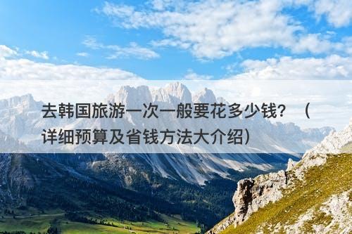 去韩国旅游一次一般要花多少钱？（详细预算及省钱方法大介绍）
