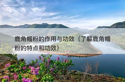 鹿角帽粉的作用与功效（了解鹿角帽粉的特点和功效）