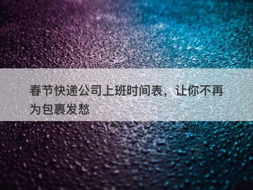 春节快递公司上班时间表，让你不再为包裹发愁