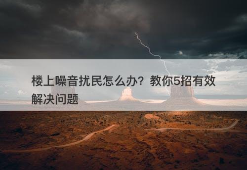 楼上噪音扰民怎么办？教你5招有效解决问题