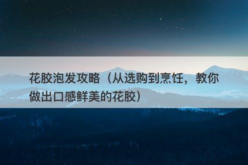 花胶泡发攻略（从选购到烹饪，教你做出口感鲜美的花胶）