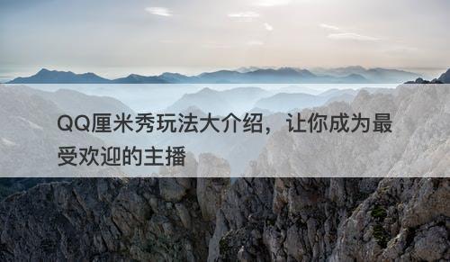 QQ厘米秀玩法大介绍，让你成为最受欢迎的主播