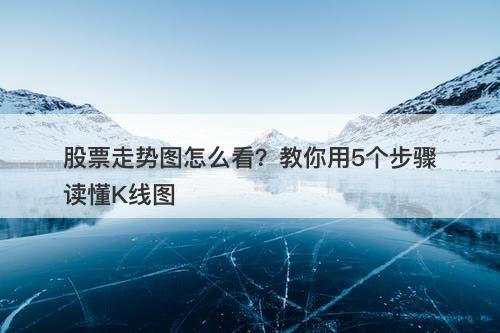 股票走势图怎么看？教你用5个步骤读懂K线图
