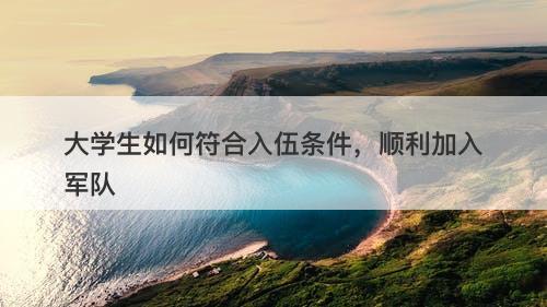 大学生如何符合入伍条件，顺利加入军队