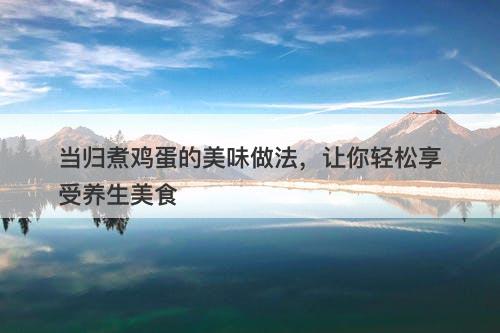 当归煮鸡蛋的美味做法，让你轻松享受养生美食