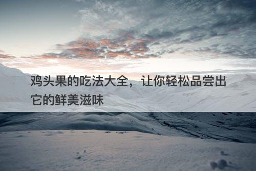 鸡头果的吃法大全，让你轻松品尝出它的鲜美滋味