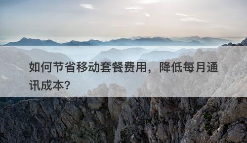 如何节省移动套餐费用，降低每月通讯成本？