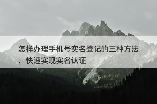怎样办理手机号实名登记的三种方法，快速实现实名认证