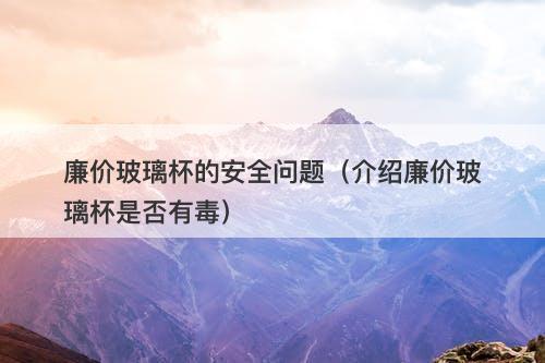 廉价玻璃杯的安全问题（介绍廉价玻璃杯是否有毒）