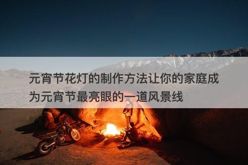 元宵节花灯的制作方法让你的家庭成为元宵节最亮眼的一道风景线