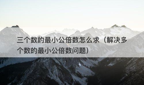 三个数的最小公倍数怎么求（解决多个数的最小公倍数问题）