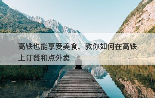 高铁也能享受美食，教你如何在高铁上订餐和点外卖