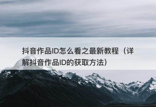 抖音作品ID怎么看之最新教程（详解抖音作品ID的获取方法）