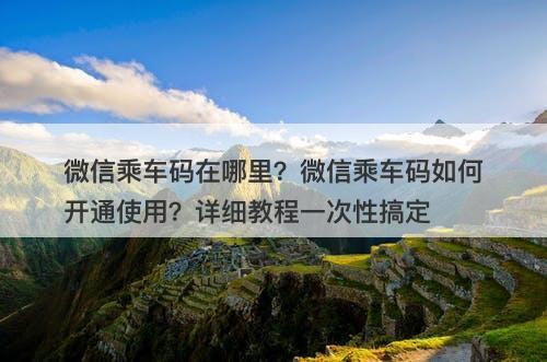 微信乘车码在哪里？微信乘车码如何开通使用？详细教程一次性搞定