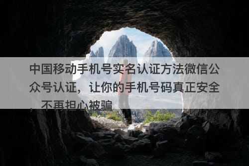 中国移动手机号实名认证方法微信公众号认证，让你的手机号码真正安全，不再担心被骗
