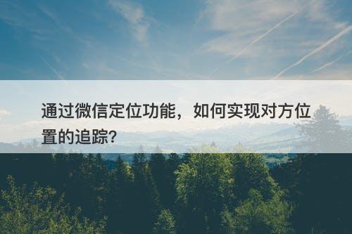 通过微信定位功能，如何实现对方位置的追踪？