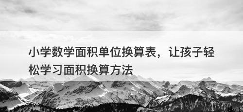 小学数学面积单位换算表，让孩子轻松学习面积换算方法