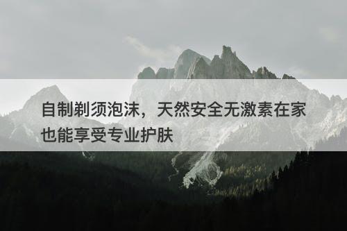 自制剃须泡沫，天然安全无激素在家也能享受专业护肤