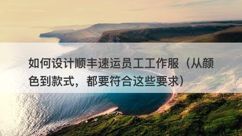如何设计顺丰速运员工工作服（从颜色到款式，都要符合这些要求）