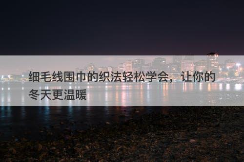 细毛线围巾的织法轻松学会，让你的冬天更温暖
