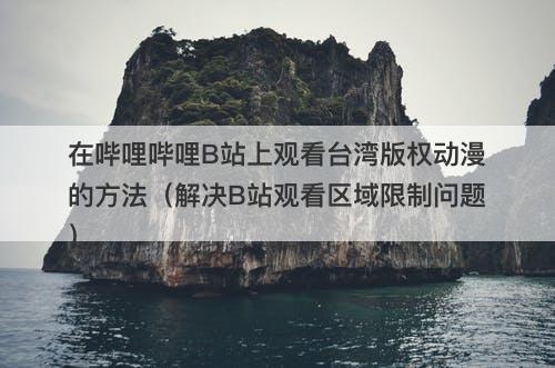 在哔哩哔哩B站上观看台湾版权动漫的方法（解决B站观看区域限制问题）