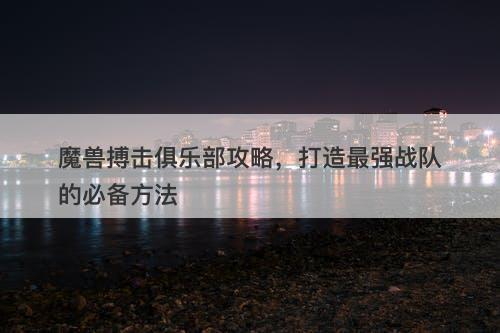 魔兽搏击俱乐部攻略，打造最强战队的必备方法