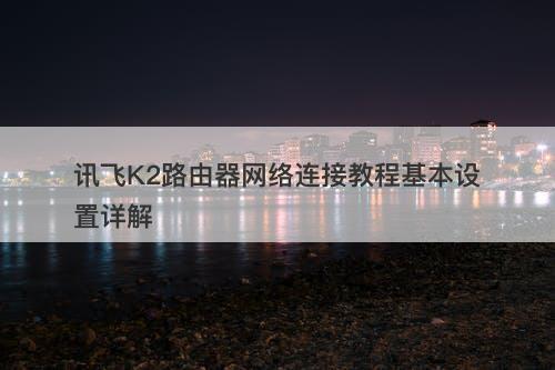 讯飞K2路由器网络连接教程基本设置详解