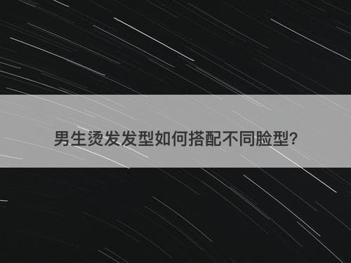 男生烫发发型如何搭配不同脸型？