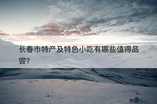 长春市特产及特色小吃有哪些值得品尝？