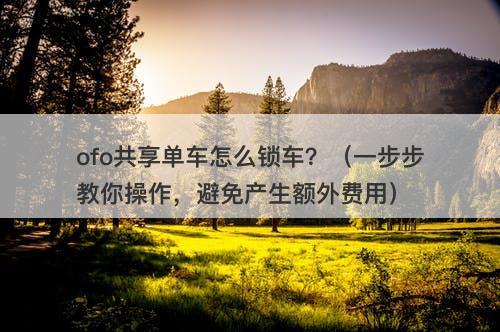ofo共享单车怎么锁车？（一步步教你操作，避免产生额外费用）