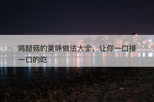 鸡腿菇的美味做法大全，让你一口接一口的吃
