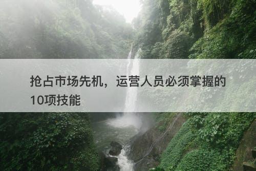 抢占市场先机，运营人员必须掌握的10项技能
